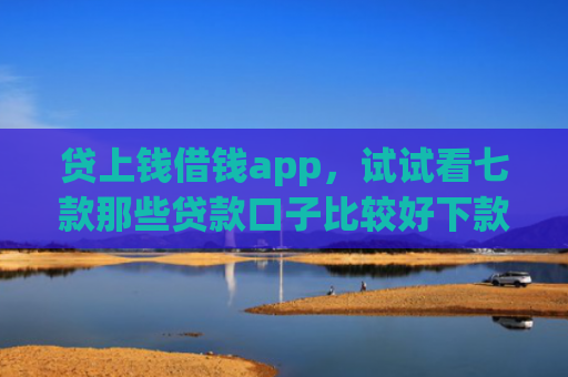 贷上钱借钱app，试试看七款那些贷款口子比较好下款