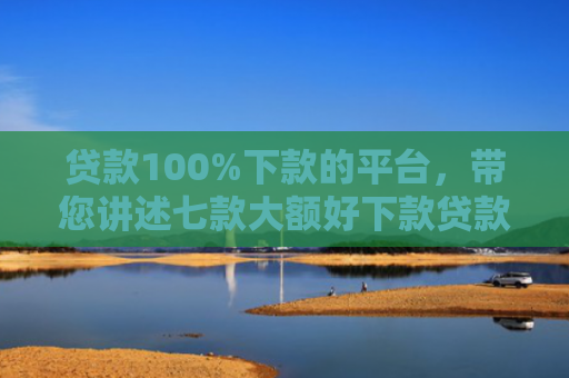 贷款100%下款的平台，带您讲述七款大额好下款贷款口子