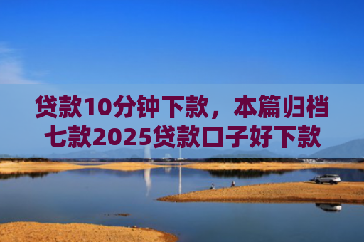 贷款10分钟下款，本篇归档七款2025贷款口子好下款
