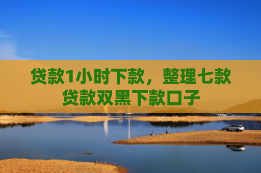贷款1小时下款，整理七款贷款双黑下款口子
