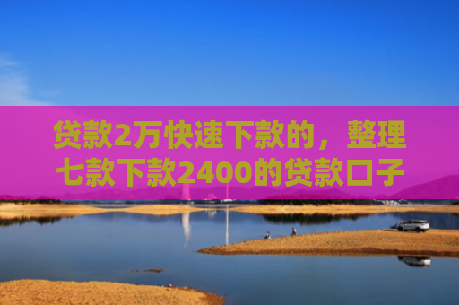 贷款2万快速下款的，整理七款下款2400的贷款口子