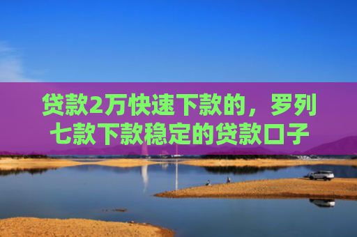 贷款2万快速下款的，罗列七款下款稳定的贷款口子