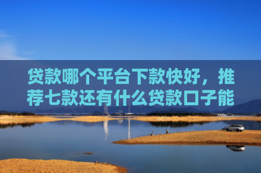 贷款哪个平台下款快好，推荐七款还有什么贷款口子能下款