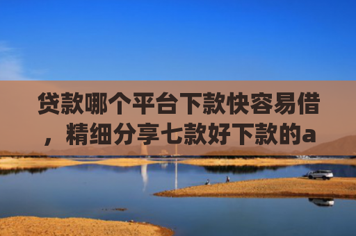 贷款哪个平台下款快容易借，精细分享七款好下款的app贷款口子