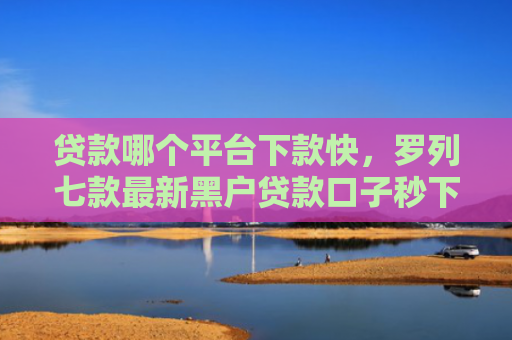 贷款哪个平台下款快，罗列七款最新黑户贷款口子秒下款