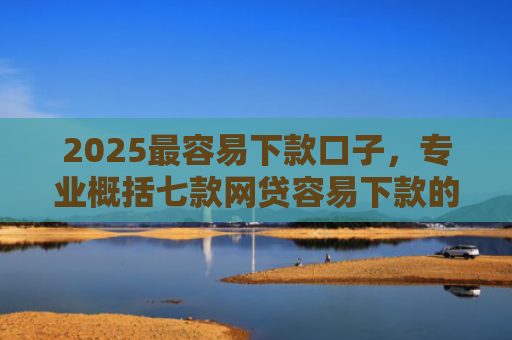 2025最容易下款口子，专业概括七款网贷容易下款的大口子