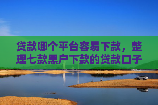 贷款哪个平台容易下款，整理七款黑户下款的贷款口子