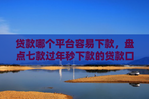 贷款哪个平台容易下款，盘点七款过年秒下款的贷款口子