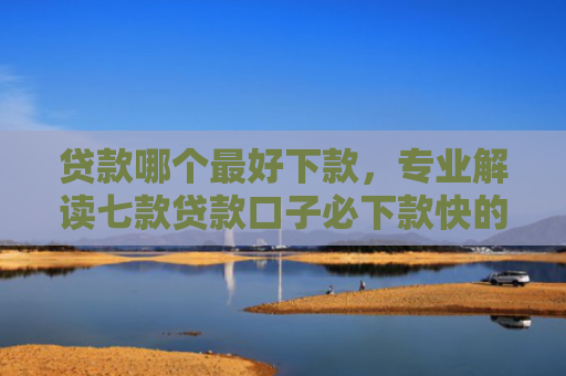 贷款哪个最好下款，专业解读七款贷款口子必下款快的