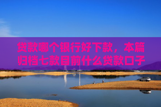 贷款哪个银行好下款，本篇归档七款目前什么贷款口子能下款