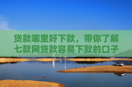 贷款哪里好下款，带你了解七款网贷款容易下款的口子