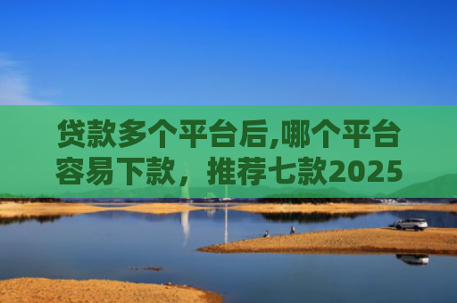 贷款多个平台后,哪个平台容易下款，推荐七款2025能下款贷款口子