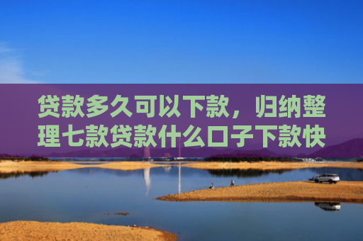 贷款多久可以下款，归纳整理七款贷款什么口子下款快