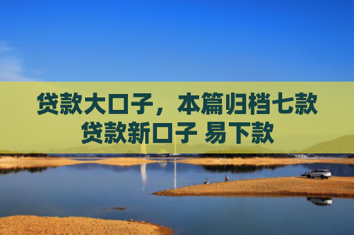 贷款大口子，本篇归档七款贷款新口子 易下款