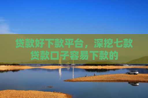 贷款好下款平台，深挖七款贷款口子容易下款的