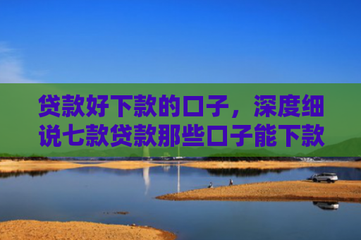贷款好下款的口子，深度细说七款贷款那些口子能下款