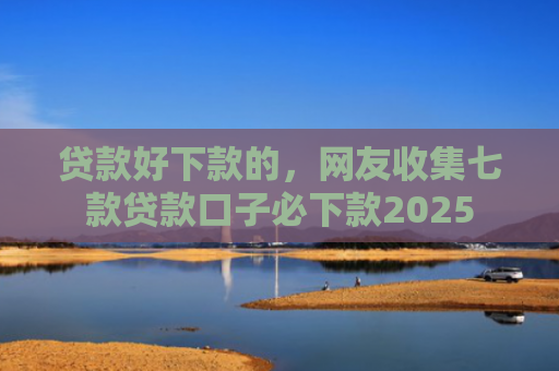 贷款好下款的，网友收集七款贷款口子必下款2025