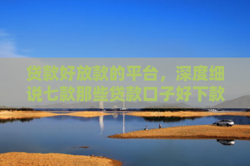 贷款好放款的平台，深度细说七款那些贷款口子好下款