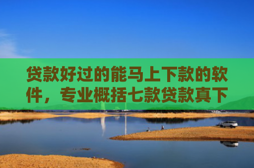 贷款好过的能马上下款的软件，专业概括七款贷款真下下款口子