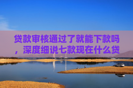 贷款审核通过了就能下款吗，深度细说七款现在什么贷款口子能下款