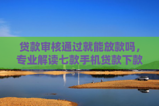 贷款审核通过就能放款吗，专业解读七款手机贷款下款口子在哪里