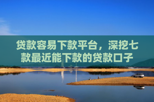 贷款容易下款平台，深挖七款最近能下款的贷款口子
