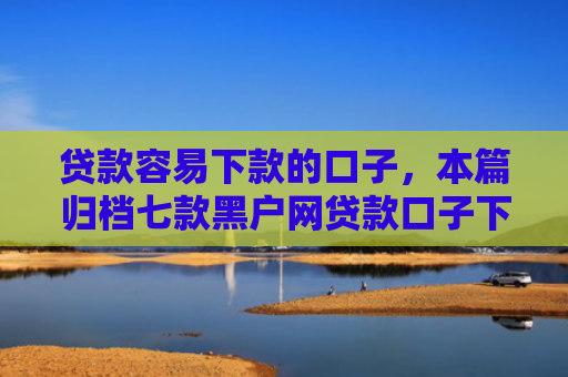 贷款容易下款的口子，本篇归档七款黑户网贷款口子下款快