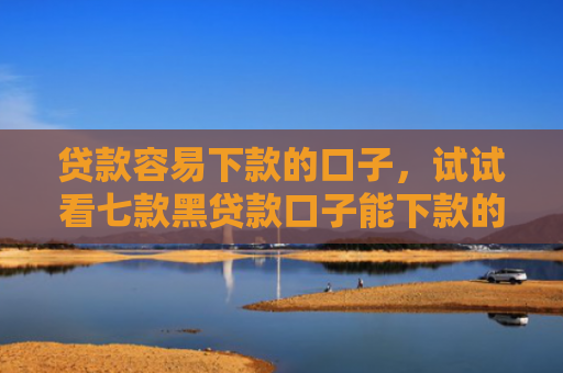 贷款容易下款的口子，试试看七款黑贷款口子能下款的