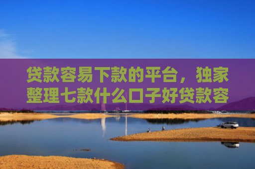 贷款容易下款的平台，独家整理七款什么口子好贷款容易下款