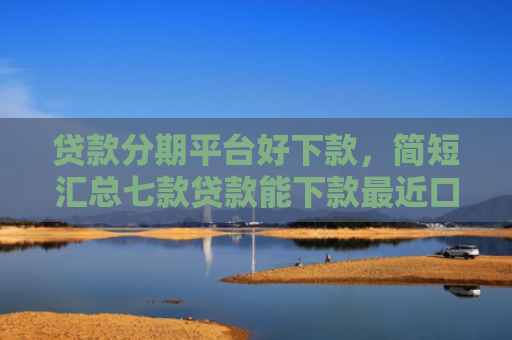 贷款分期平台好下款，简短汇总七款贷款能下款最近口子