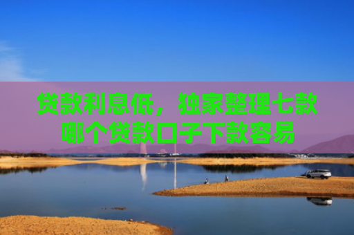 贷款利息低，独家整理七款哪个贷款口子下款容易