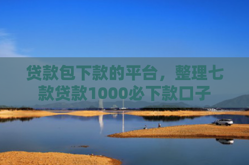 贷款包下款的平台，整理七款贷款1000必下款口子