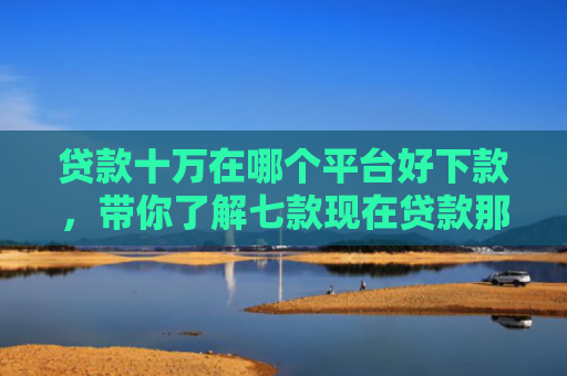 贷款十万在哪个平台好下款，带你了解七款现在贷款那个口子能下款