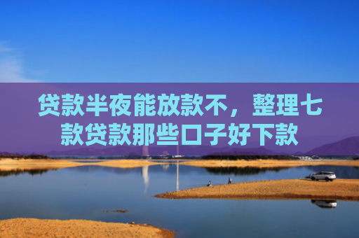 贷款半夜能放款不，整理七款贷款那些口子好下款