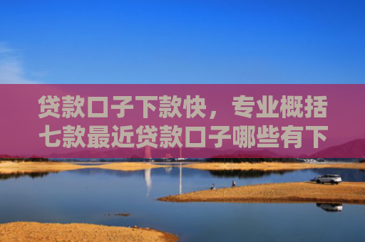 贷款口子下款快，专业概括七款最近贷款口子哪些有下款