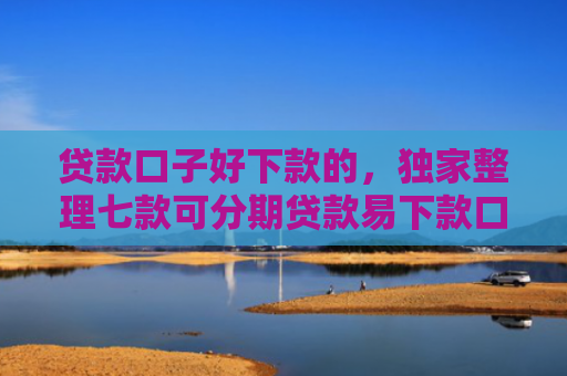 贷款口子好下款的，独家整理七款可分期贷款易下款口子