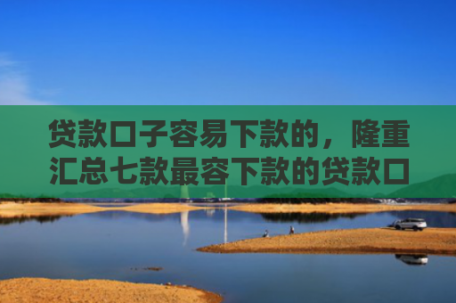 贷款口子容易下款的，隆重汇总七款最容下款的贷款口子