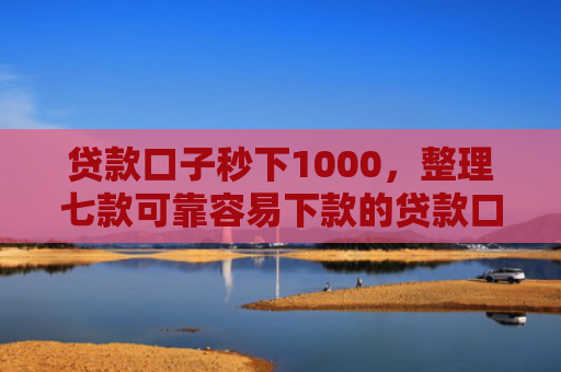 贷款口子秒下1000，整理七款可靠容易下款的贷款口子