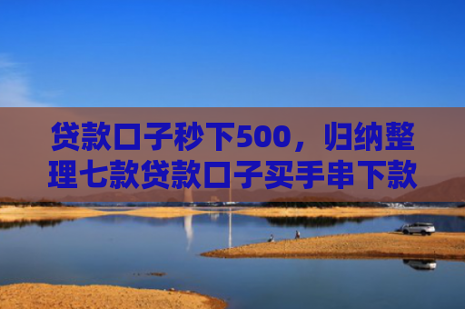 贷款口子秒下500，归纳整理七款贷款口子买手串下款的