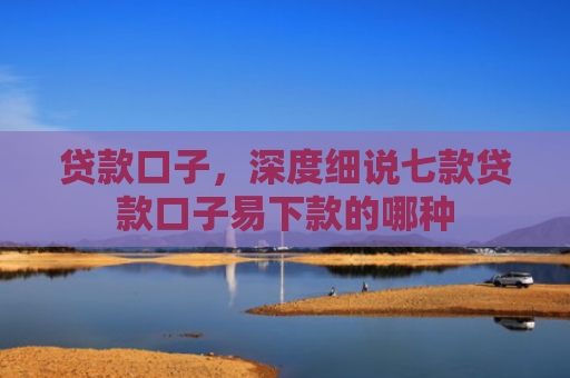 贷款口子，深度细说七款贷款口子易下款的哪种
