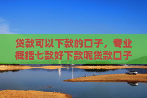 贷款可以下款的口子，专业概括七款好下款呢贷款口子