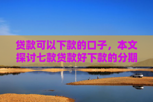 贷款可以下款的口子，本文探讨七款贷款好下款的分期口子