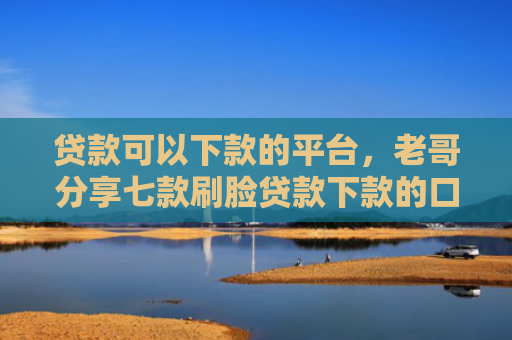 贷款可以下款的平台，老哥分享七款刷脸贷款下款的口子