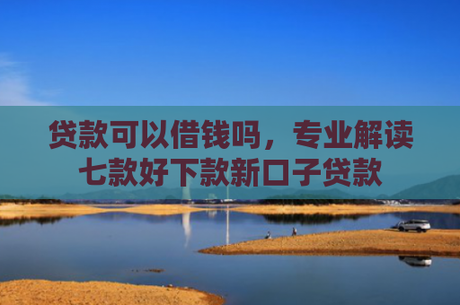 贷款可以借钱吗，专业解读七款好下款新口子贷款