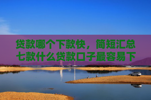 贷款哪个下款快，简短汇总七款什么贷款口子最容易下款