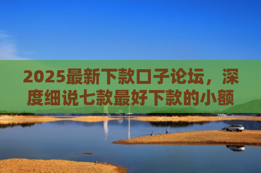 2025最新下款口子论坛，深度细说七款最好下款的小额网贷口子