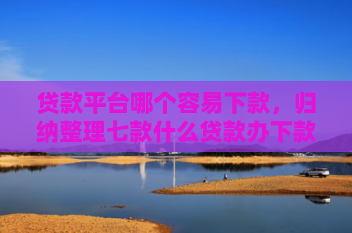 贷款平台哪个容易下款，归纳整理七款什么贷款办下款的口子