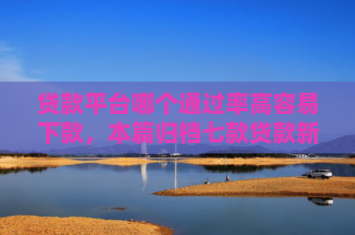 贷款平台哪个通过率高容易下款，本篇归档七款贷款新口子爱下款么