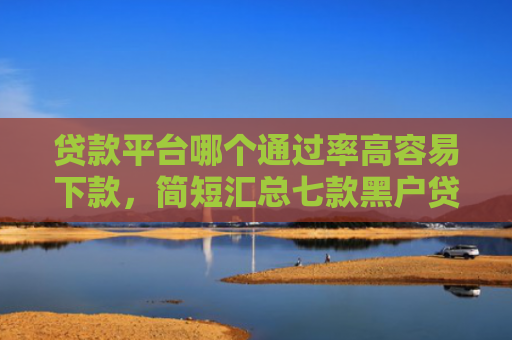 贷款平台哪个通过率高容易下款，简短汇总七款黑户贷款口子可以下款