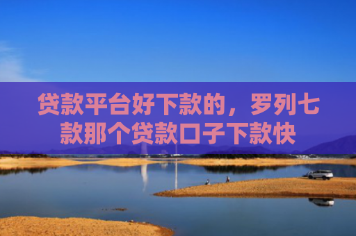 贷款平台好下款的，罗列七款那个贷款口子下款快